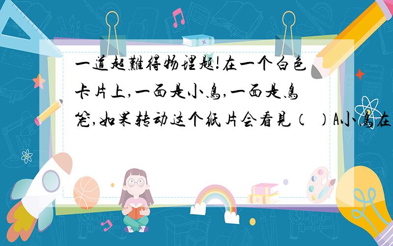 一道超难得物理题!在一个白色卡片上,一面是小鸟,一面是鸟笼,如果转动这个纸片会看见（ ）A小鸟在鸟笼里B只能看见鸟笼C只