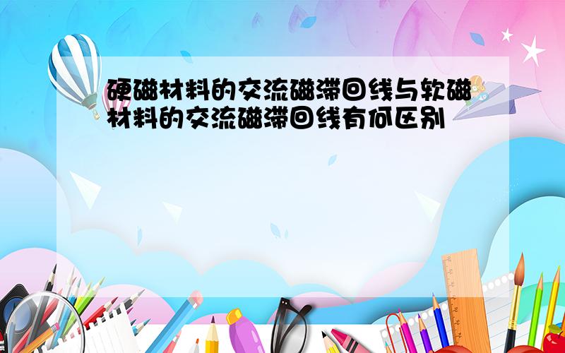 硬磁材料的交流磁滞回线与软磁材料的交流磁滞回线有何区别