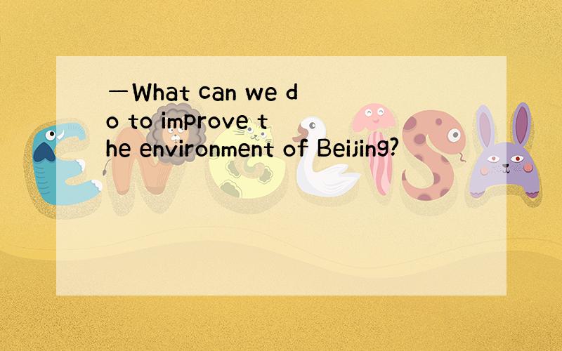 —What can we do to improve the environment of Beijing?