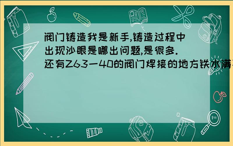 阀门铸造我是新手,铸造过程中出现沙眼是哪出问题,是很多.还有Z63一40的阀门焊接的地方铁水满不了,又是哪出问题.铁水倒