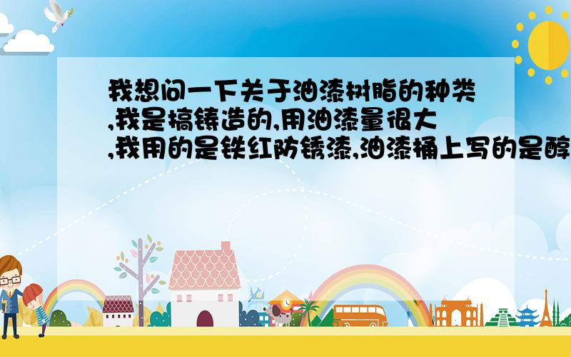 我想问一下关于油漆树脂的种类,我是搞铸造的,用油漆量很大,我用的是铁红防锈漆,油漆桶上写的是醇酸铁红防锈漆,15公斤一桶