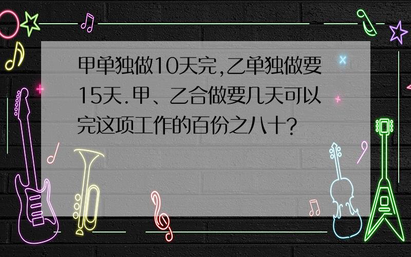 甲单独做10天完,乙单独做要15天.甲、乙合做要几天可以完这项工作的百份之八十?