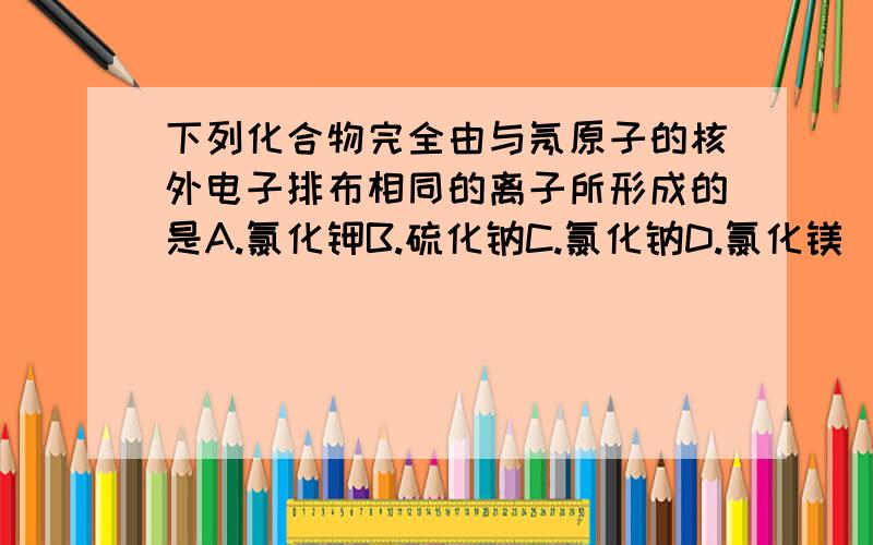 下列化合物完全由与氖原子的核外电子排布相同的离子所形成的是A.氯化钾B.硫化钠C.氯化钠D.氯化镁