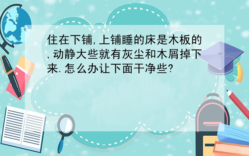 住在下铺,上铺睡的床是木板的,动静大些就有灰尘和木屑掉下来.怎么办让下面干净些?