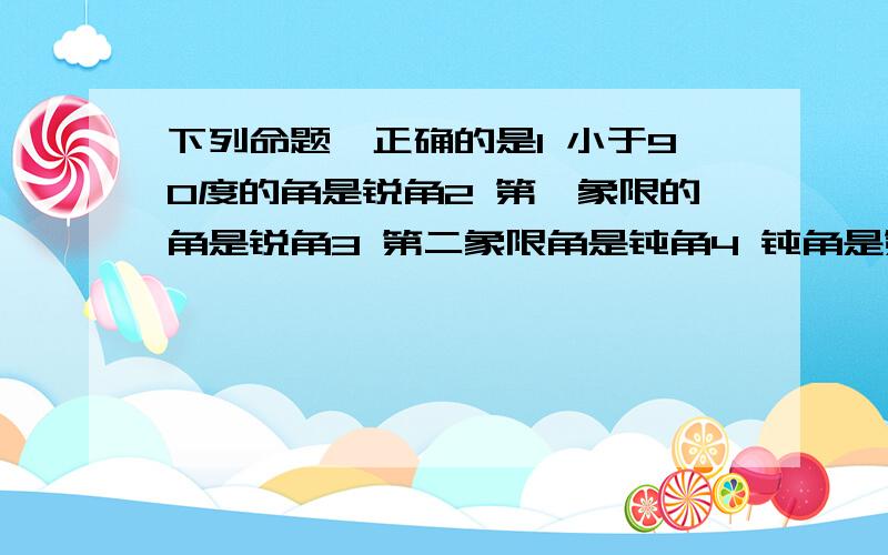 下列命题,正确的是1 小于90度的角是锐角2 第一象限的角是锐角3 第二象限角是钝角4 钝角是第二象限角