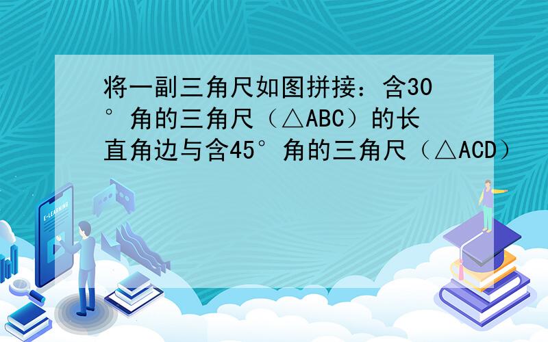 将一副三角尺如图拼接：含30°角的三角尺（△ABC）的长直角边与含45°角的三角尺（△ACD）