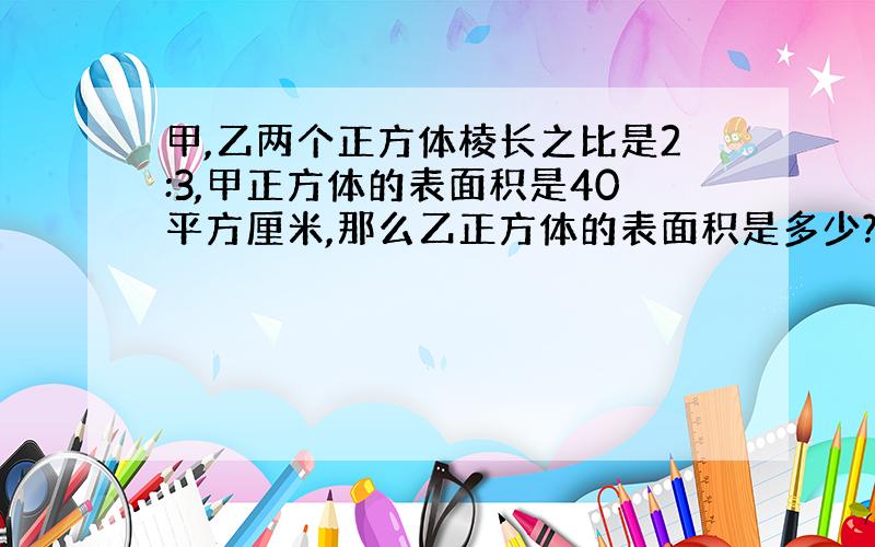 甲,乙两个正方体棱长之比是2:3,甲正方体的表面积是40平方厘米,那么乙正方体的表面积是多少?怎么列式