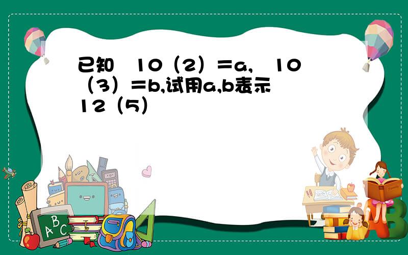 已知㏒10（2）＝a,㏒10（3）＝b,试用a,b表示㏒12（5）