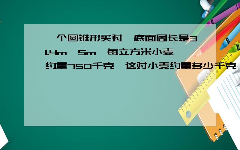 一个圆锥形买对,底面周长是31.4m,5m,每立方米小麦约重750千克,这对小麦约重多少千克