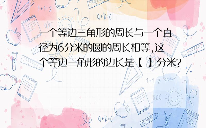 一个等边三角形的周长与一个直径为6分米的圆的周长相等,这个等边三角形的边长是【 】分米?