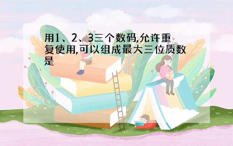 用1、2、3三个数码,允许重复使用,可以组成最大三位质数是