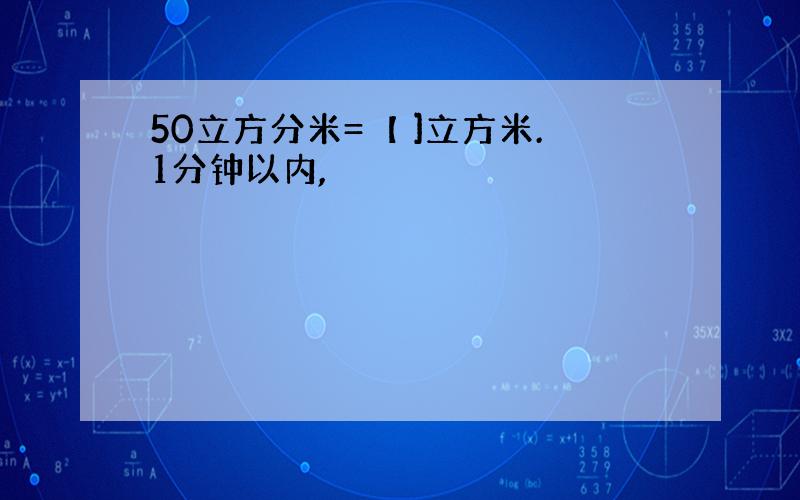 50立方分米=【 ]立方米.1分钟以内,