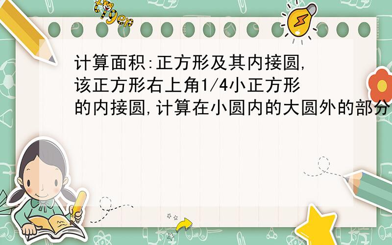 计算面积:正方形及其内接圆,该正方形右上角1/4小正方形的内接圆,计算在小圆内的大圆外的部分面积.