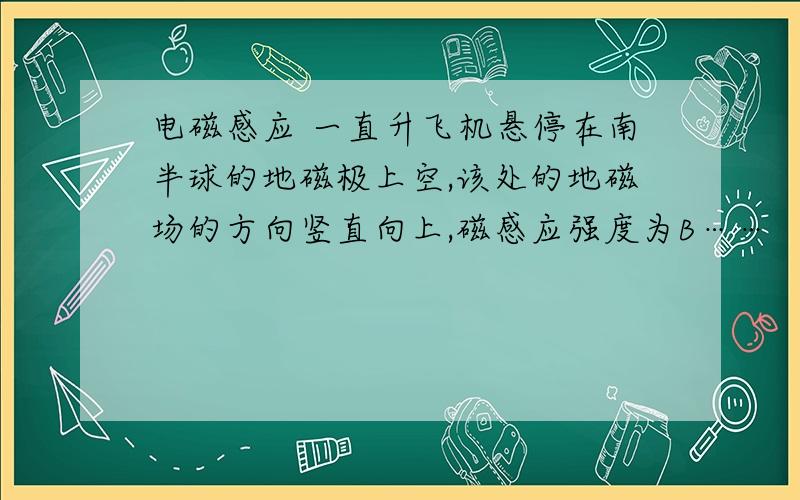 电磁感应 一直升飞机悬停在南半球的地磁极上空,该处的地磁场的方向竖直向上,磁感应强度为B……