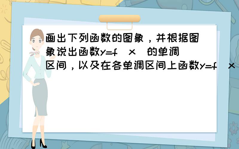 画出下列函数的图象，并根据图象说出函数y=f（x）的单调区间，以及在各单调区间上函数y=f（x）是增函数还是减函数。 （