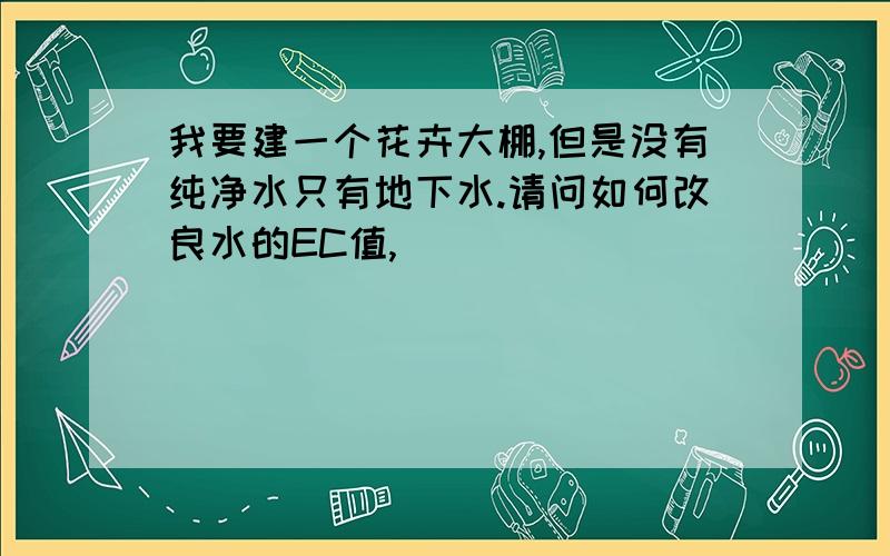 我要建一个花卉大棚,但是没有纯净水只有地下水.请问如何改良水的EC值,