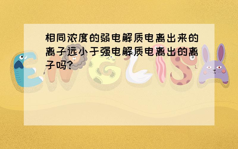 相同浓度的弱电解质电离出来的离子远小于强电解质电离出的离子吗?