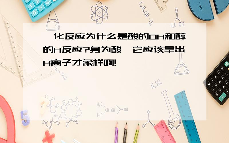 酯化反应为什么是酸的OH和醇的H反应?身为酸,它应该拿出H离子才象样啊!