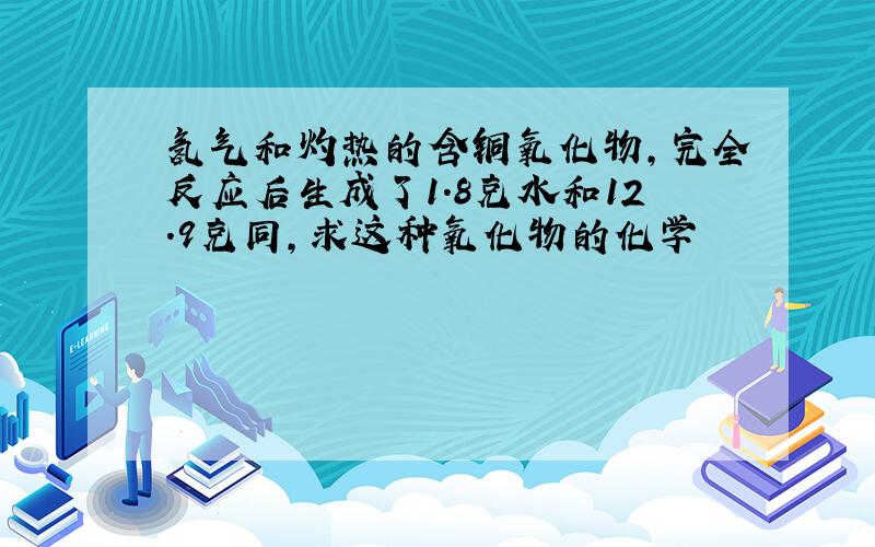 氢气和灼热的含铜氧化物,完全反应后生成了1.8克水和12.9克同,求这种氧化物的化学