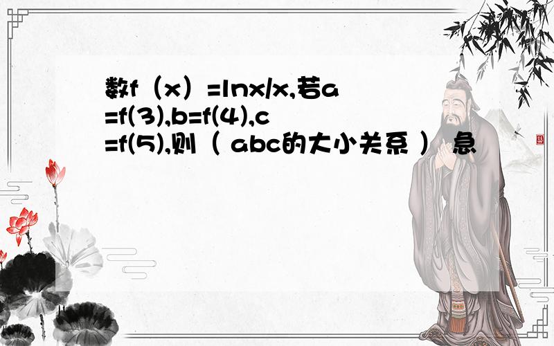 数f（x）=lnx/x,若a=f(3),b=f(4),c=f(5),则（ abc的大小关系 ） 急