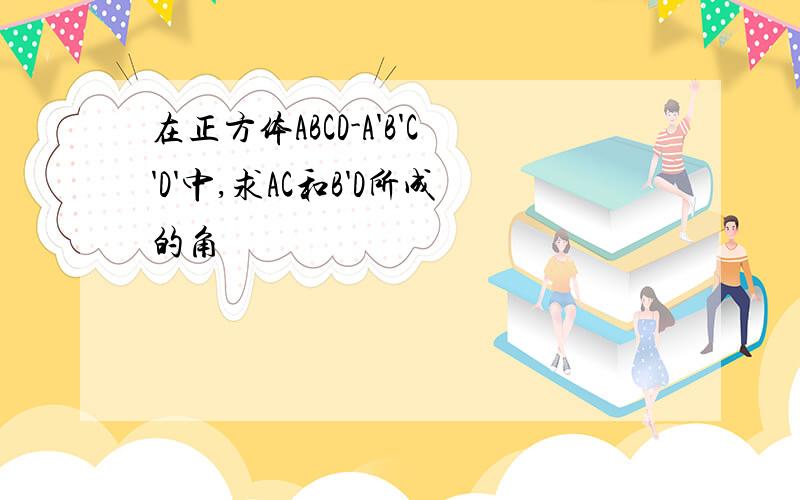 在正方体ABCD-A'B'C'D'中,求AC和B'D所成的角