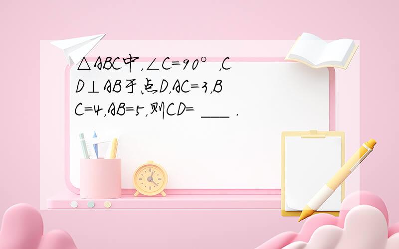 △ABC中，∠C=90°，CD⊥AB于点D，AC=3，BC=4，AB=5，则CD= ___ ．