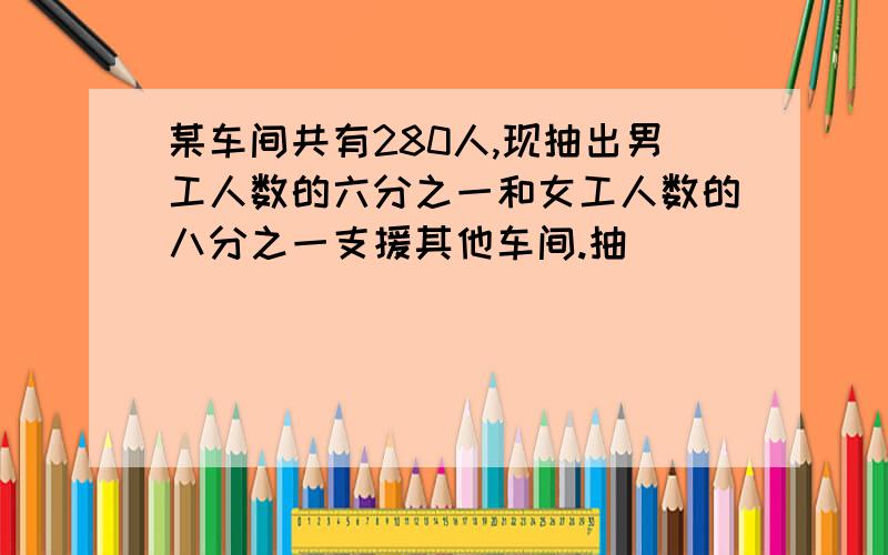 某车间共有280人,现抽出男工人数的六分之一和女工人数的八分之一支援其他车间.抽