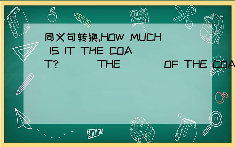 同义句转换,HOW MUCH IS IT THE COAT?___ THE ___ OF THE COAT?