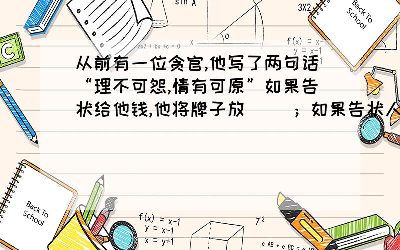 从前有一位贪官,他写了两句话“理不可怨,情有可原”如果告状给他钱,他将牌子放（ ）；如果告状人不给钱,他将牌子放（ ）