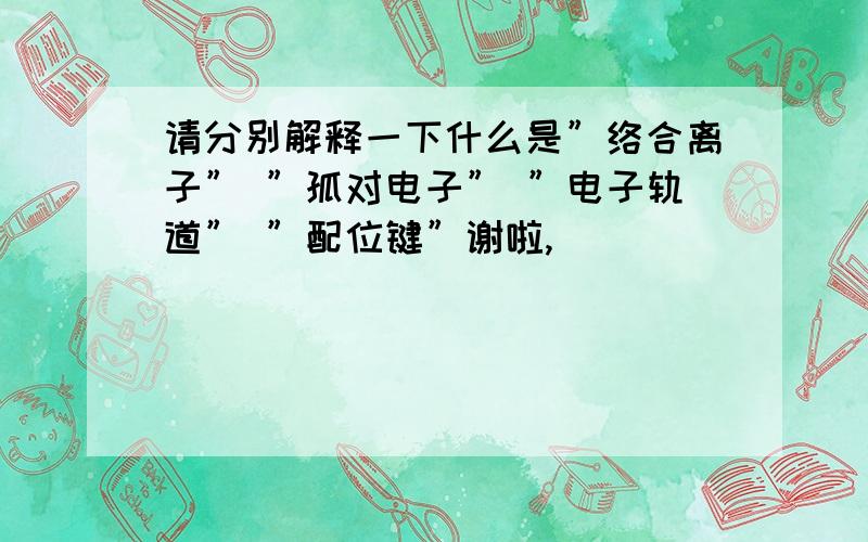 请分别解释一下什么是”络合离子” ”孤对电子” ”电子轨道” ”配位键”谢啦,