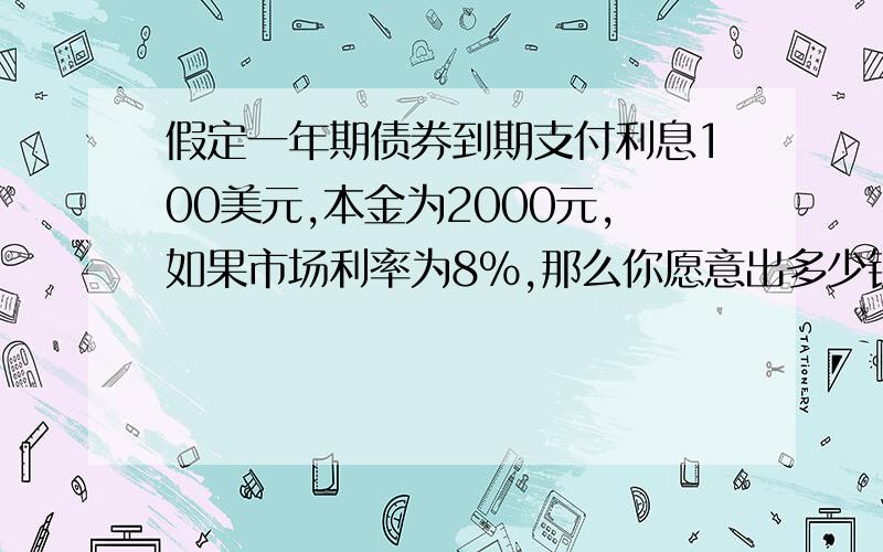 假定一年期债券到期支付利息100美元,本金为2000元,如果市场利率为8%,那么你愿意出多少钱购买这种债券