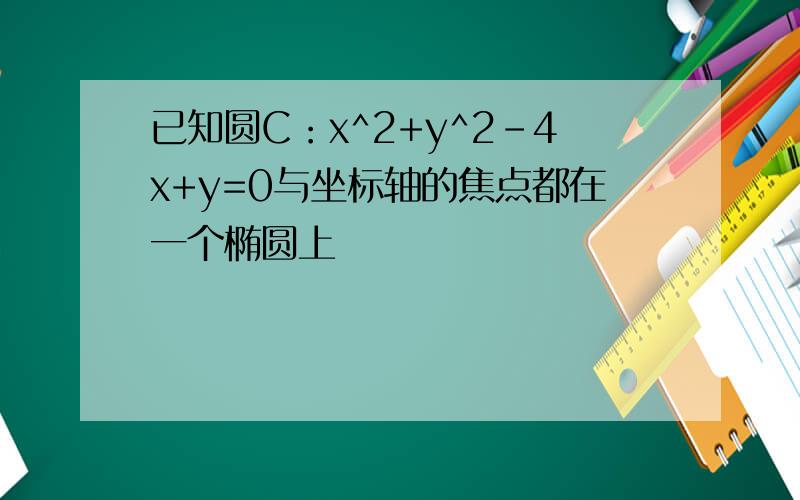 已知圆C：x^2+y^2-4x+y=0与坐标轴的焦点都在一个椭圆上