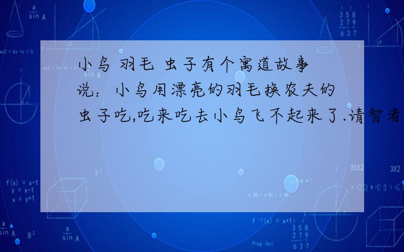 小鸟 羽毛 虫子有个寓道故事说：小鸟用漂亮的羽毛换农夫的虫子吃,吃来吃去小鸟飞不起来了.请智者给引申引申!