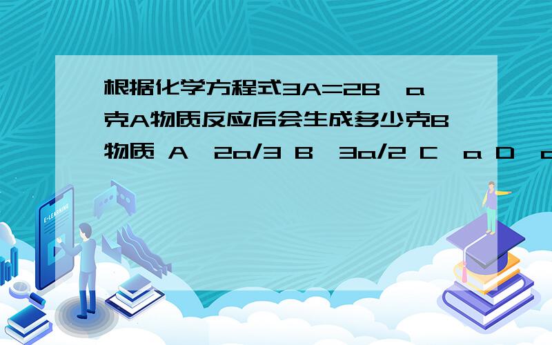 根据化学方程式3A=2B,a克A物质反应后会生成多少克B物质 A、2a/3 B、3a/2 C、a D、a/2