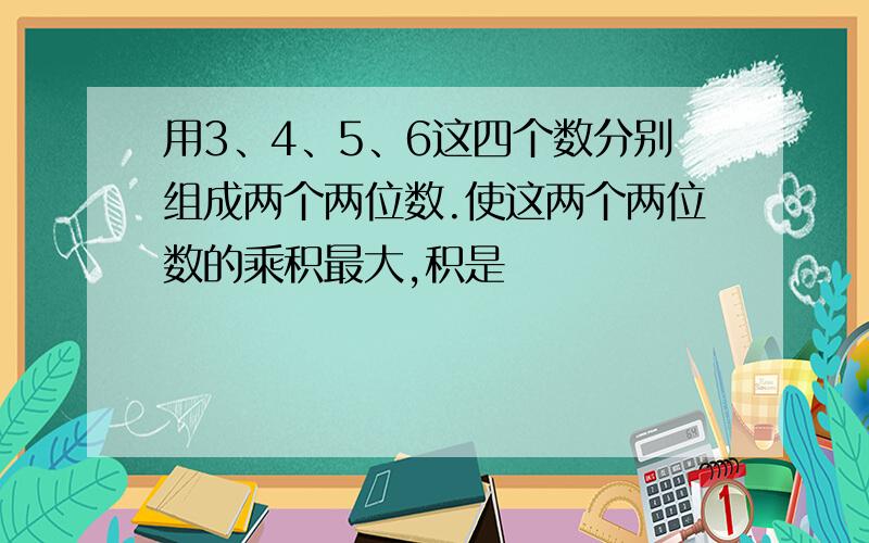 用3、4、5、6这四个数分别组成两个两位数.使这两个两位数的乘积最大,积是