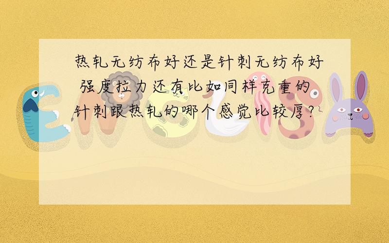 热轧无纺布好还是针刺无纺布好 强度拉力还有比如同样克重的针刺跟热轧的哪个感觉比较厚?