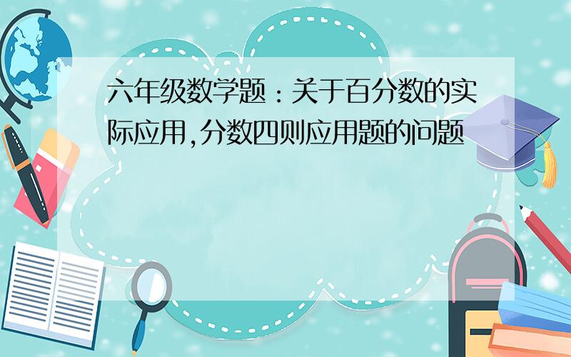 六年级数学题：关于百分数的实际应用,分数四则应用题的问题