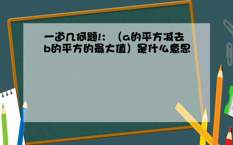 一道几何题!：（a的平方减去b的平方的最大值）是什么意思