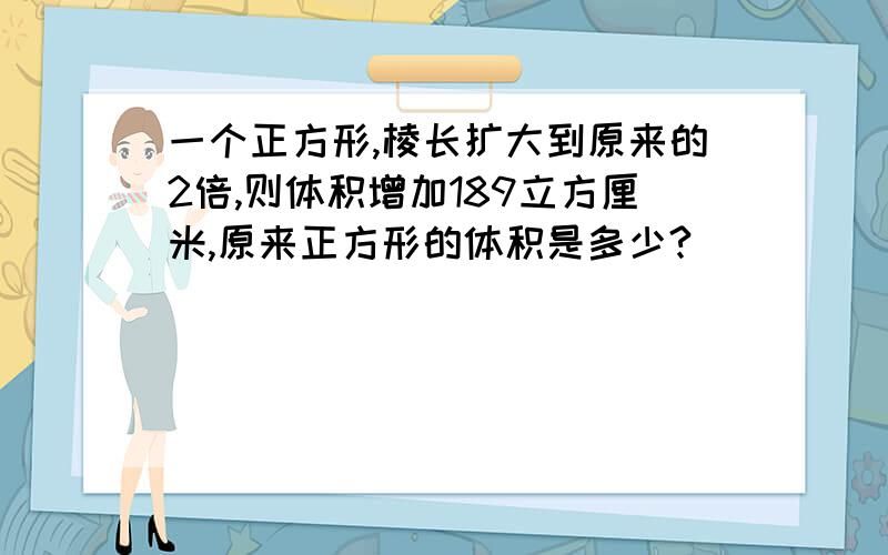 一个正方形,棱长扩大到原来的2倍,则体积增加189立方厘米,原来正方形的体积是多少?