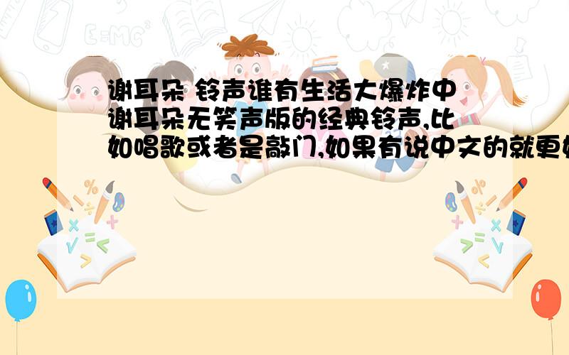 谢耳朵 铃声谁有生活大爆炸中谢耳朵无笑声版的经典铃声,比如唱歌或者是敲门,如果有说中文的就更好了～谢谢!