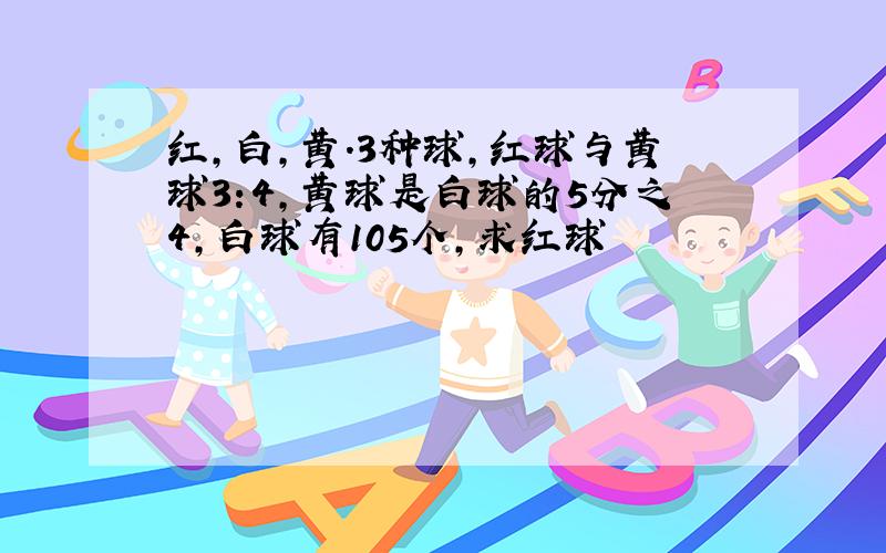 红,白,黄.3种球,红球与黄球3:4,黄球是白球的5分之4,白球有105个,求红球