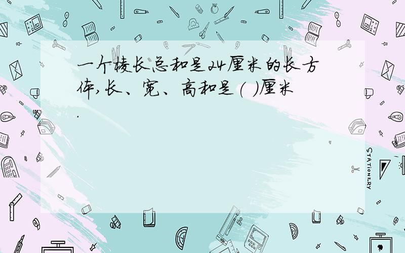 一个棱长总和是24厘米的长方体,长、宽、高和是( )厘米.