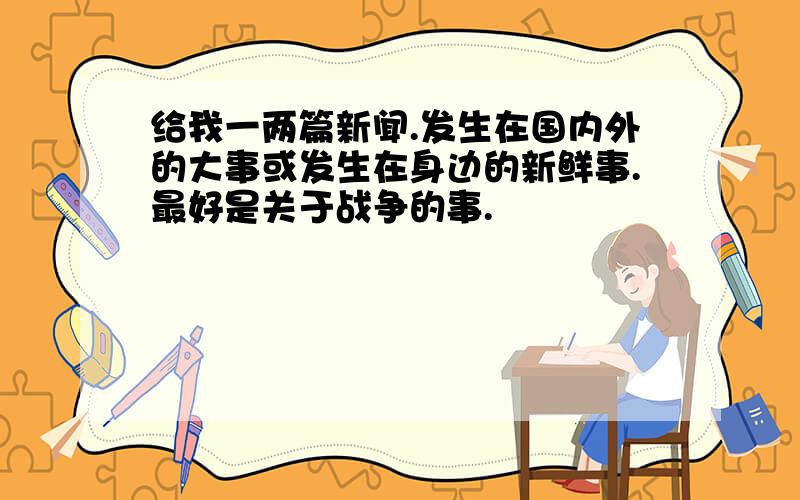 给我一两篇新闻.发生在国内外的大事或发生在身边的新鲜事.最好是关于战争的事.