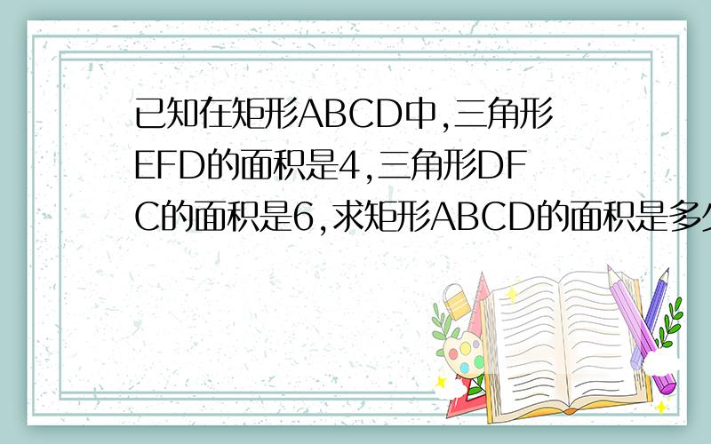 已知在矩形ABCD中,三角形EFD的面积是4,三角形DFC的面积是6,求矩形ABCD的面积是多少?