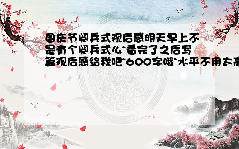 国庆节阅兵式观后感明天早上不是有个阅兵式么~看完了之后写篇观后感给我吧~600字哦~水平不用太高~