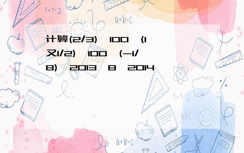 计算(2/3)^100*(1又1/2)^100*(-1/8)^2013*8^2014