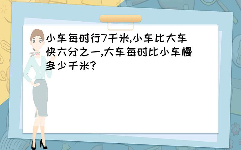 小车每时行7千米,小车比大车快六分之一,大车每时比小车慢多少千米?