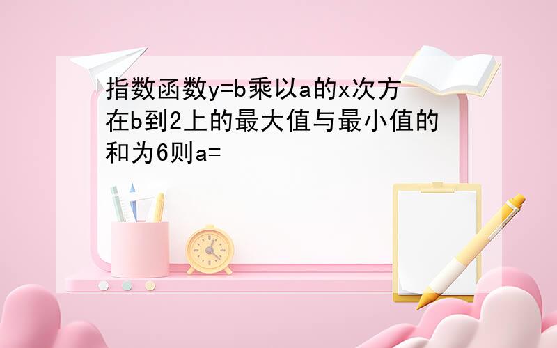 指数函数y=b乘以a的x次方在b到2上的最大值与最小值的和为6则a=