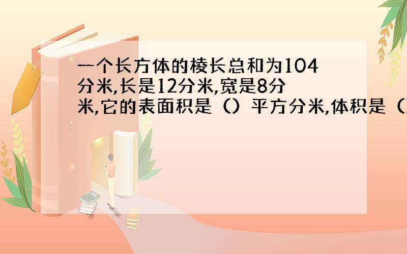 一个长方体的棱长总和为104分米,长是12分米,宽是8分米,它的表面积是（）平方分米,体积是（）立方分米.