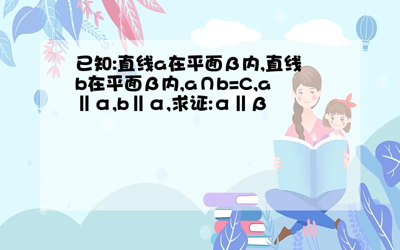 已知:直线a在平面β内,直线b在平面β内,a∩b=C,a‖α,b‖α,求证:α‖β